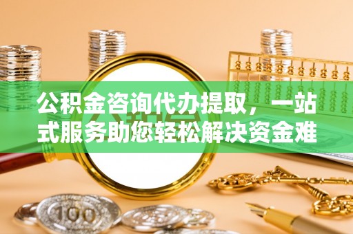 同安公积金咨询代办提取，一站式服务助您轻松解决资金难题