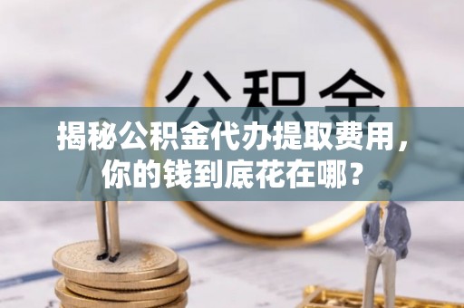 同安揭秘公积金代办提取费用，你的钱到底花在哪？