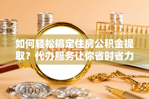同安如何轻松搞定住房公积金提取？代办服务让你省时省力