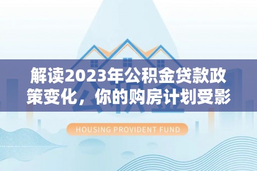 同安解读2023年公积金贷款政策变化，你的购房计划受影响了吗？