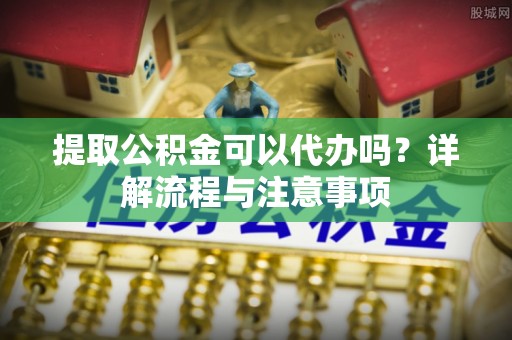 同安提取公积金可以代办吗？详解流程与注意事项