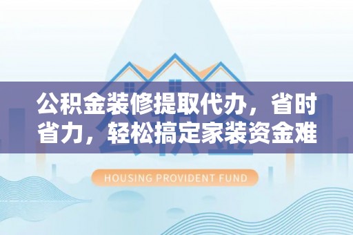 同安公积金装修提取代办，省时省力，轻松搞定家装资金难题