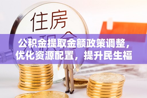 同安公积金提取金额政策调整，优化资源配置，提升民生福祉
