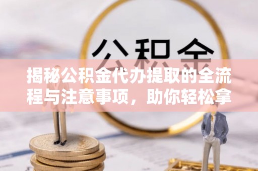 同安揭秘公积金代办提取的全流程与注意事项，助你轻松拿回属于自己的钱
