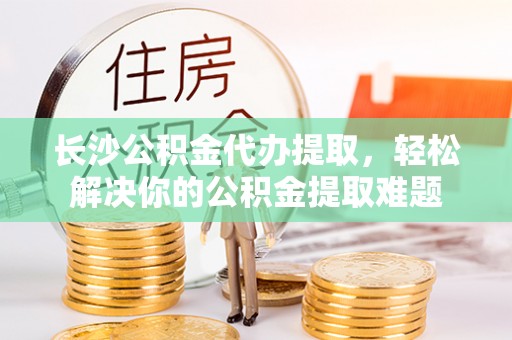 同安长沙公积金代办提取，轻松解决你的公积金提取难题