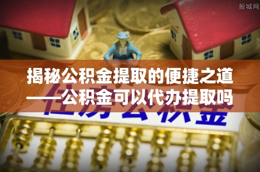 同安揭秘公积金提取的便捷之道——公积金可以代办提取吗？