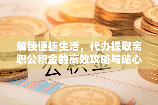 同安解锁便捷生活，代办提取离职公积金的高效攻略与贴心建议