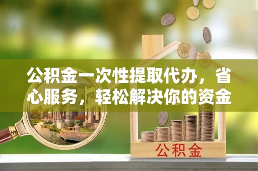 同安公积金一次性提取代办，省心服务，轻松解决你的资金需求