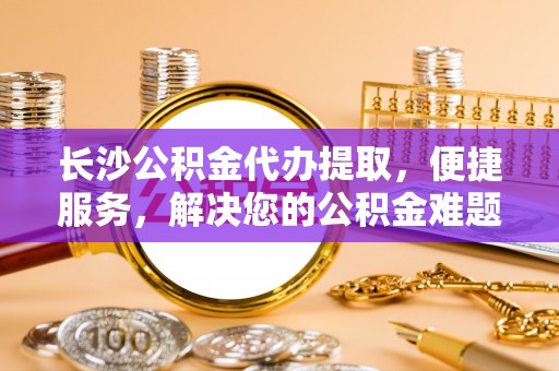 同安长沙公积金代办提取，便捷服务，解决您的公积金难题