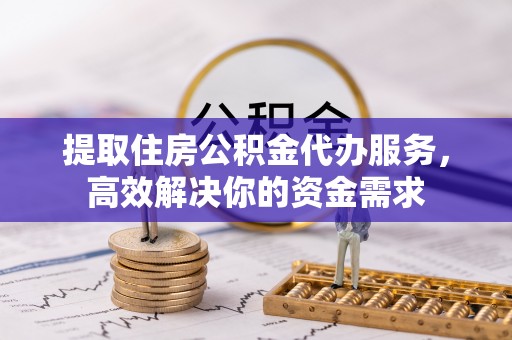 同安提取住房公积金代办服务，高效解决你的资金需求
