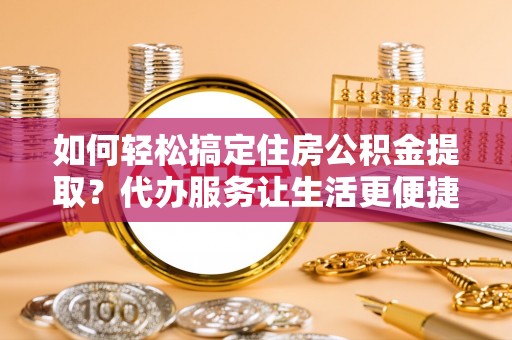 同安如何轻松搞定住房公积金提取？代办服务让生活更便捷