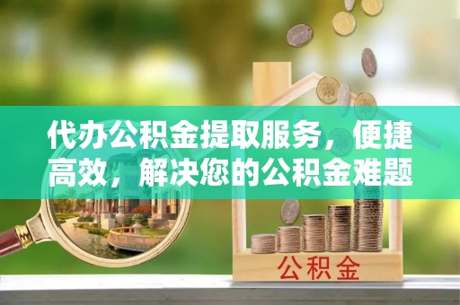 同安代办公积金提取服务，便捷高效，解决您的公积金难题