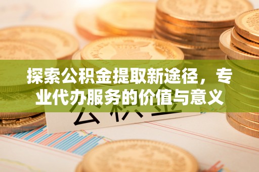 同安探索公积金提取新途径，专业代办服务的价值与意义