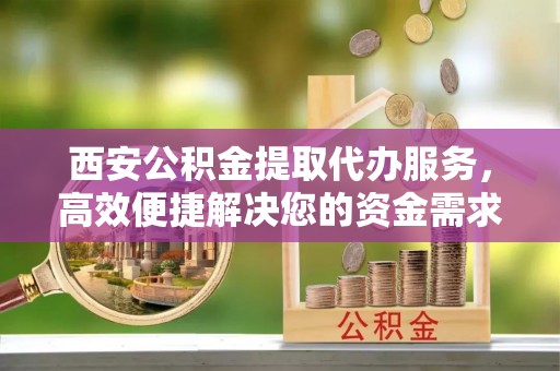 同安西安公积金提取代办服务，高效便捷解决您的资金需求