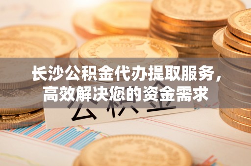 同安长沙公积金代办提取服务，高效解决您的资金需求