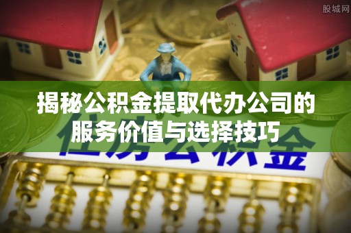 同安揭秘公积金提取代办公司的服务价值与选择技巧