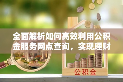 同安全面解析如何高效利用公积金服务网点查询，实现理财与生活优化
