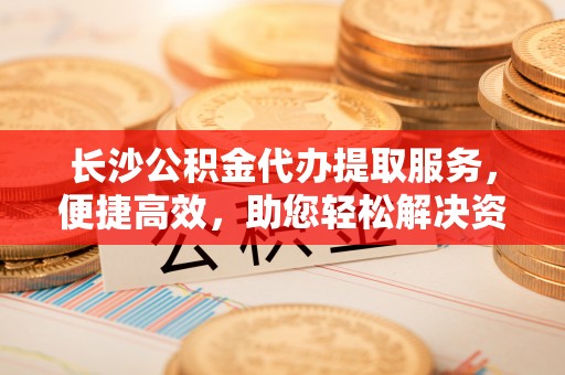 同安长沙公积金代办提取服务，便捷高效，助您轻松解决资金需求