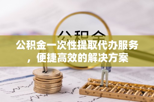 同安公积金一次性提取代办服务，便捷高效的解决方案