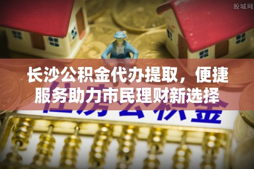 同安长沙公积金代办提取，便捷服务助力市民理财新选择