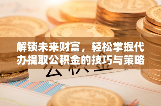 同安解锁未来财富，轻松掌握代办提取公积金的技巧与策略