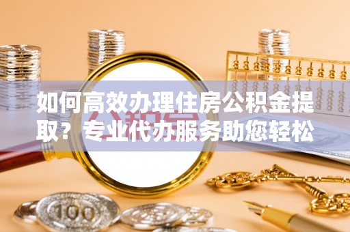 同安如何高效办理住房公积金提取？专业代办服务助您轻松搞定