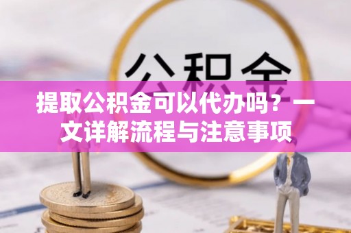 同安提取公积金可以代办吗？一文详解流程与注意事项