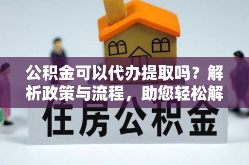 同安公积金可以代办提取吗？解析政策与流程，助您轻松解决疑问