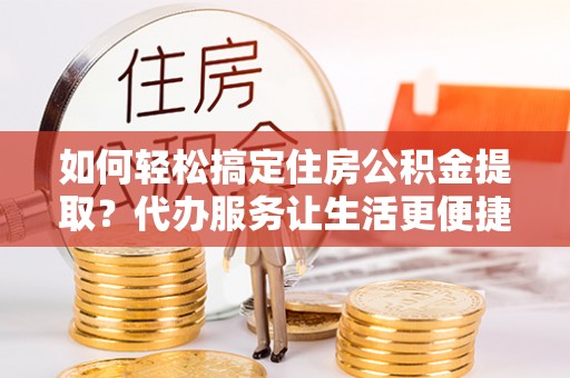 同安如何轻松搞定住房公积金提取？代办服务让生活更便捷