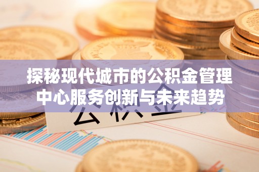 同安探秘现代城市的公积金管理中心服务创新与未来趋势
