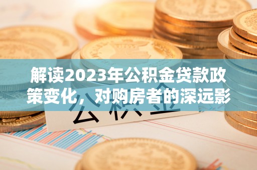 同安解读2023年公积金贷款政策变化，对购房者的深远影响