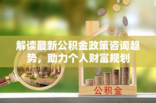 同安解读最新公积金政策咨询趋势，助力个人财富规划