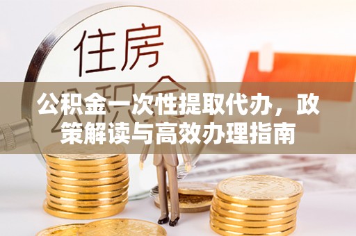 同安公积金一次性提取代办，政策解读与高效办理指南