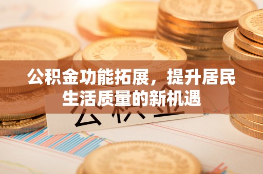 同安公积金功能拓展，提升居民生活质量的新机遇
