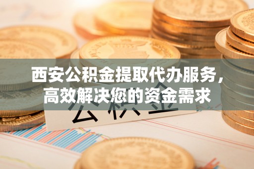 同安西安公积金提取代办服务，高效解决您的资金需求