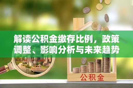 同安解读公积金缴存比例，政策调整、影响分析与未来趋势