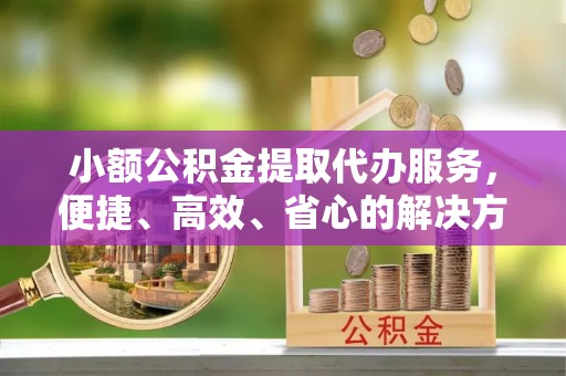 同安小额公积金提取代办服务，便捷、高效、省心的解决方案