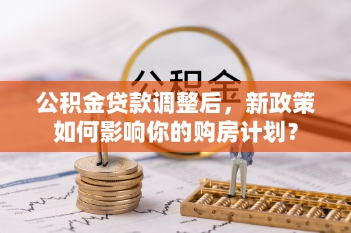 同安公积金贷款调整后，新政策如何影响你的购房计划？