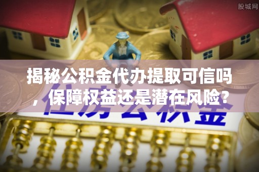 同安揭秘公积金代办提取可信吗，保障权益还是潜在风险？