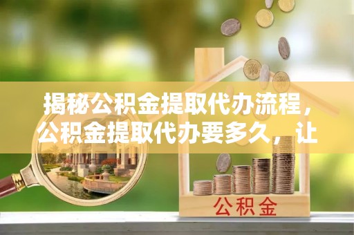同安揭秘公积金提取代办流程，公积金提取代办要多久，让你心中有数