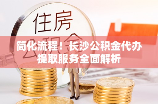 同安简化流程！长沙公积金代办提取服务全面解析