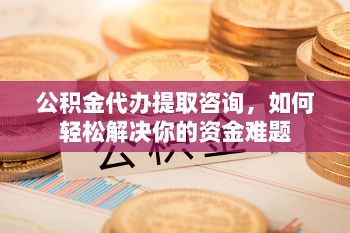 同安公积金代办提取咨询，如何轻松解决你的资金难题