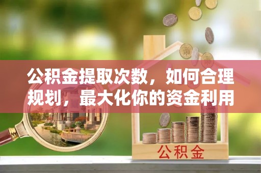 同安公积金提取次数，如何合理规划，最大化你的资金利用