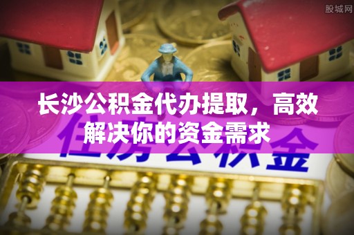 同安长沙公积金代办提取，高效解决你的资金需求