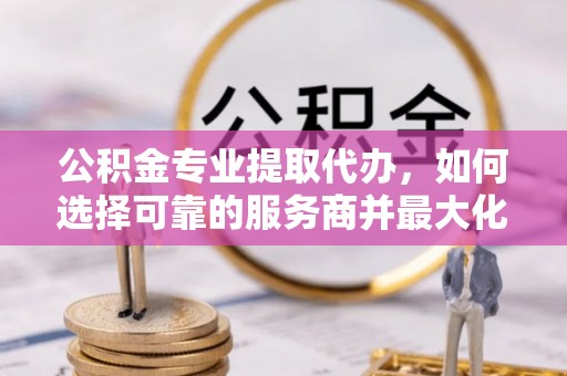 同安公积金专业提取代办，如何选择可靠的服务商并最大化你的资金收益
