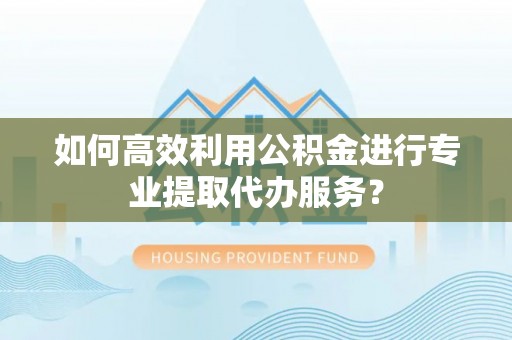 同安如何高效利用公积金进行专业提取代办服务？