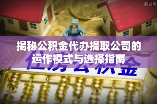 同安揭秘公积金代办提取公司的运作模式与选择指南
