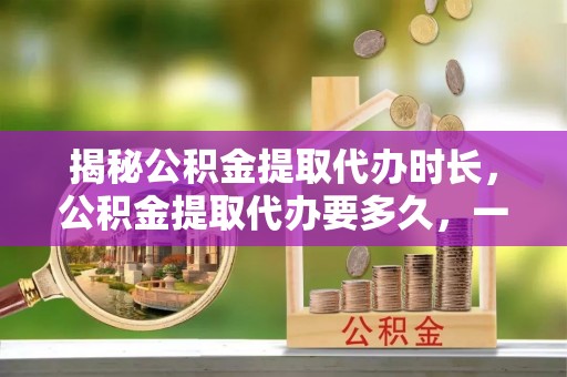 同安揭秘公积金提取代办时长，公积金提取代办要多久，一文读懂全流程