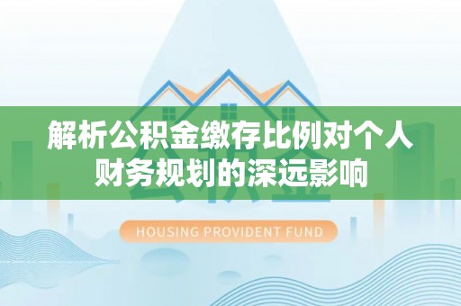 同安解析公积金缴存比例对个人财务规划的深远影响