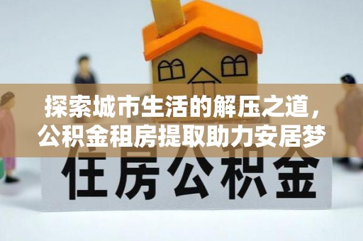 同安探索城市生活的解压之道，公积金租房提取助力安居梦想